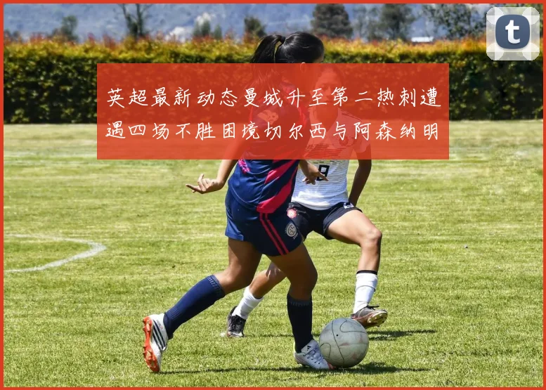 英超最新动态曼城升至第二热刺遭遇四场不胜困境切尔西与阿森纳明日对决