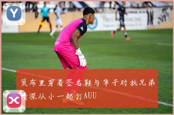 莫布里穿着签名鞋与华子对抗兄弟情深从小一起打AUU