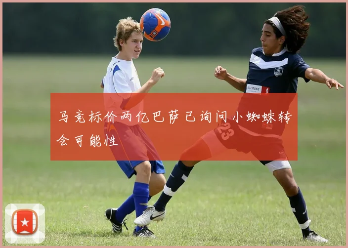 马竞标价两亿巴萨已询问小蜘蛛转会可能性