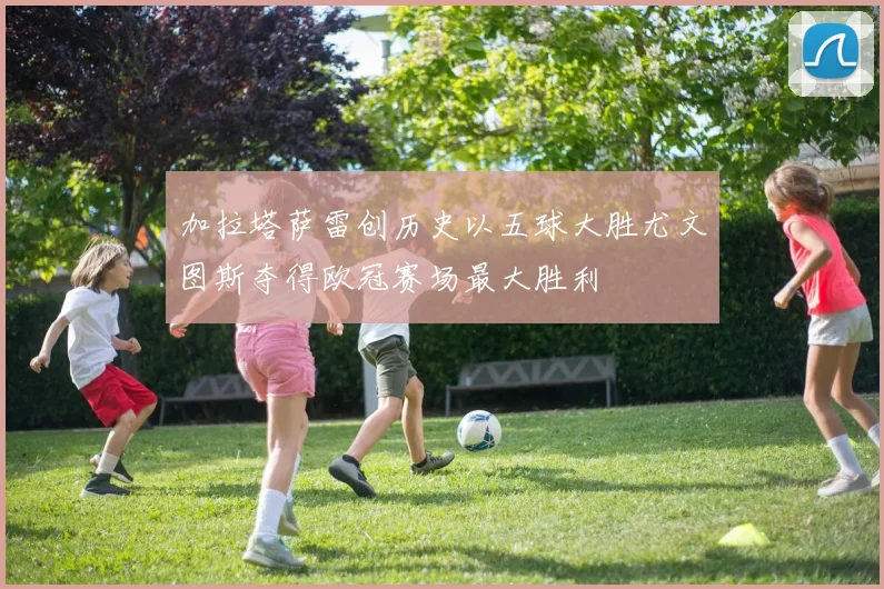 加拉塔萨雷创历史以五球大胜尤文图斯夺得欧冠赛场最大胜利
