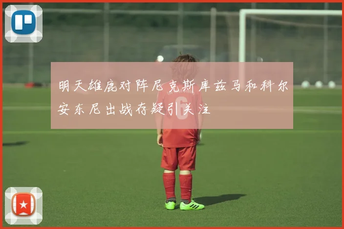 明天雄鹿对阵尼克斯库兹马和科尔安东尼出战存疑引关注