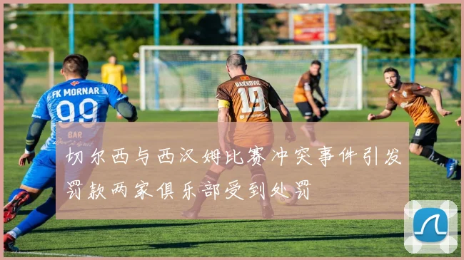 切尔西与西汉姆比赛冲突事件引发罚款两家俱乐部受到处罚