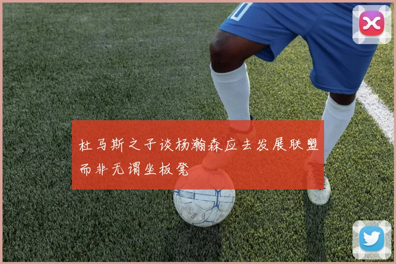 杜马斯之子谈杨瀚森应去发展联盟而非无谓坐板凳