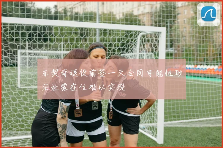 东契奇退役前签一天合同可能性渺茫杜蒙在位难以实现
