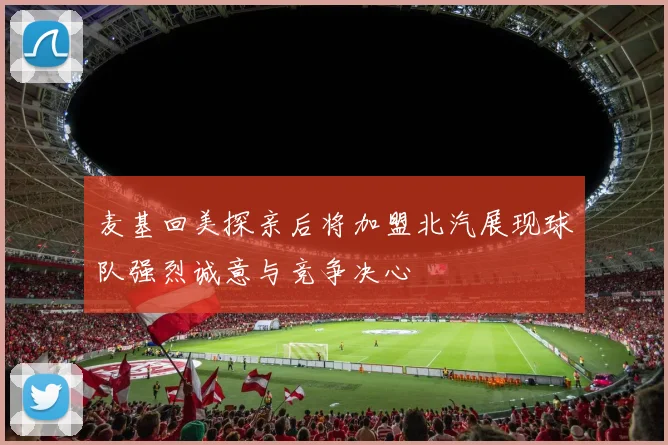 麦基回美探亲后将加盟北汽展现球队强烈诚意与竞争决心