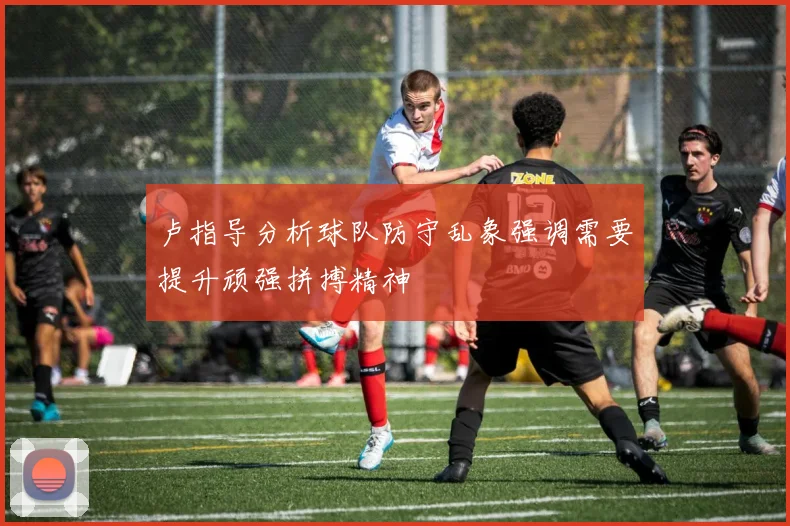 卢指导分析球队防守乱象强调需要提升顽强拼搏精神