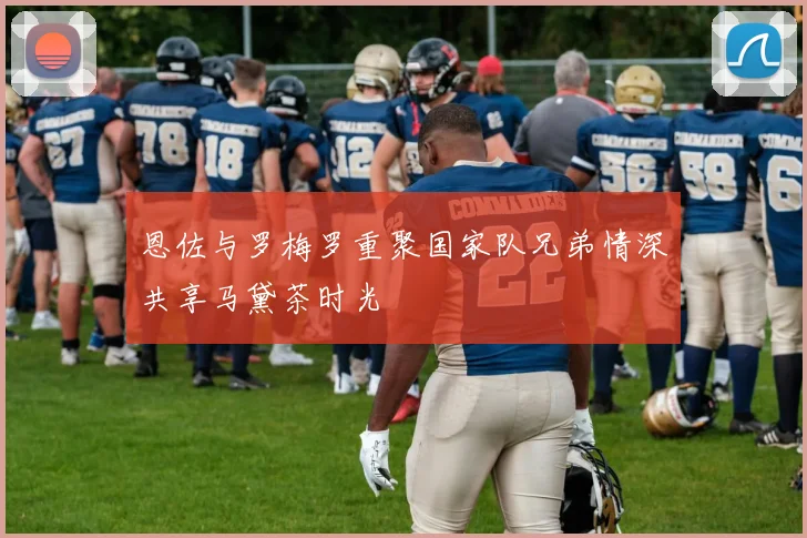 恩佐与罗梅罗重聚国家队兄弟情深共享马黛茶时光