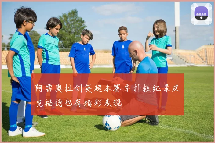 阿雷奥拉创英超本赛季扑救纪录皮克福德也有精彩表现