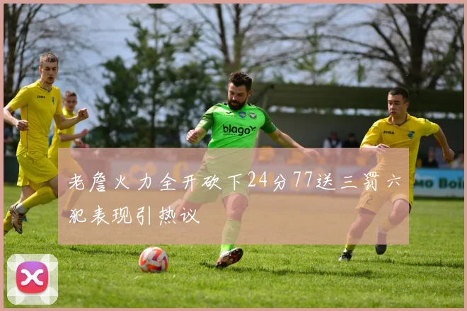 老詹火力全开砍下24分77送三罚六犯表现引热议