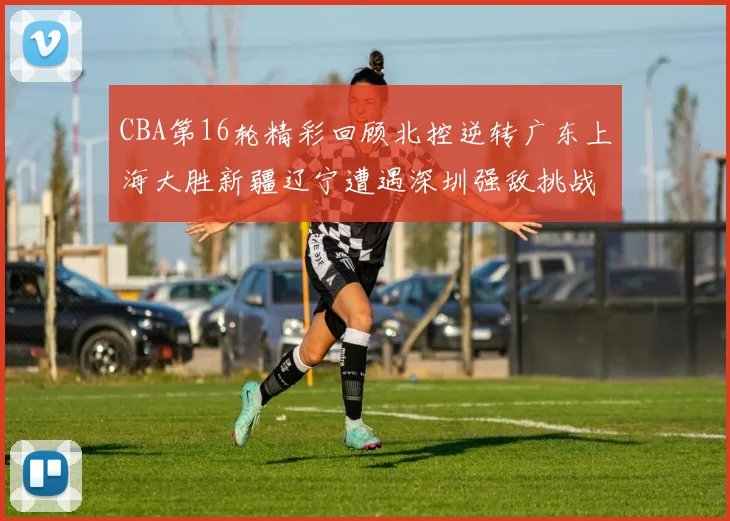 CBA第16轮精彩回顾北控逆转广东上海大胜新疆辽宁遭遇深圳强敌挑战