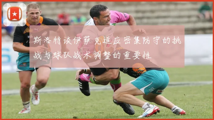 斯洛特谈伊萨克适应密集防守的挑战与球队战术调整的重要性