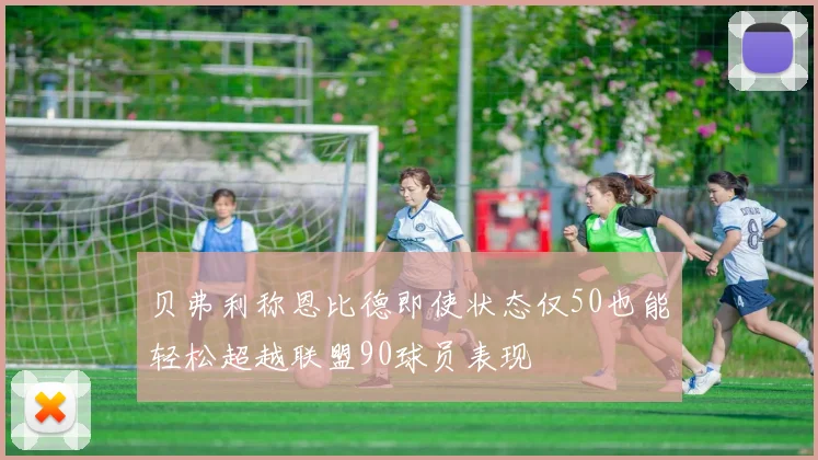 贝弗利称恩比德即使状态仅50也能轻松超越联盟90球员表现