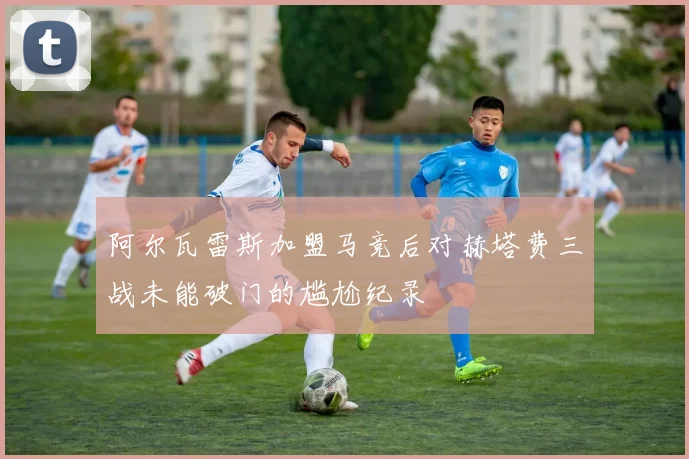 阿尔瓦雷斯加盟马竞后对赫塔费三战未能破门的尴尬纪录