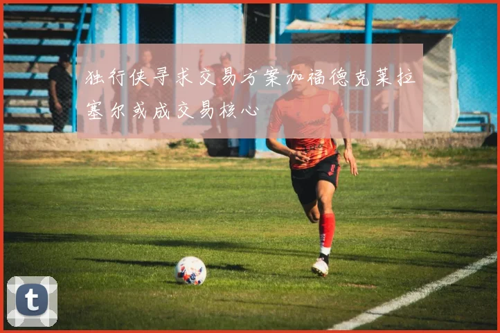 独行侠寻求交易方案加福德克莱拉塞尔或成交易核心