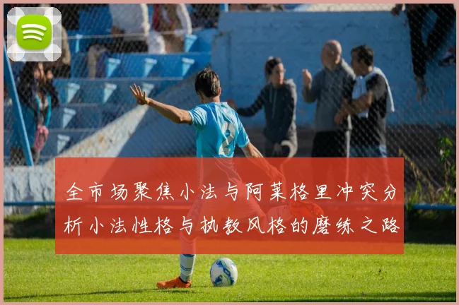 全市场聚焦小法与阿莱格里冲突分析小法性格与执教风格的磨练之路