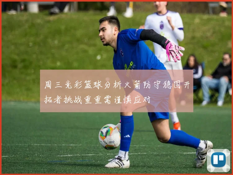 周三竞彩篮球分析火箭防守稳固开拓者挑战重重需谨慎应对