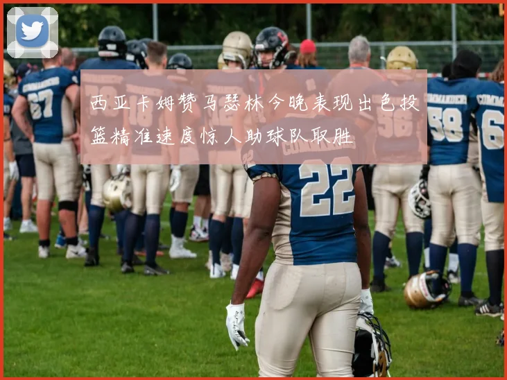 西亚卡姆赞马瑟林今晚表现出色投篮精准速度惊人助球队取胜