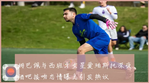 姆巴佩与西班牙女星爱珀斯托深夜酒吧接吻恋情曝光引发热议