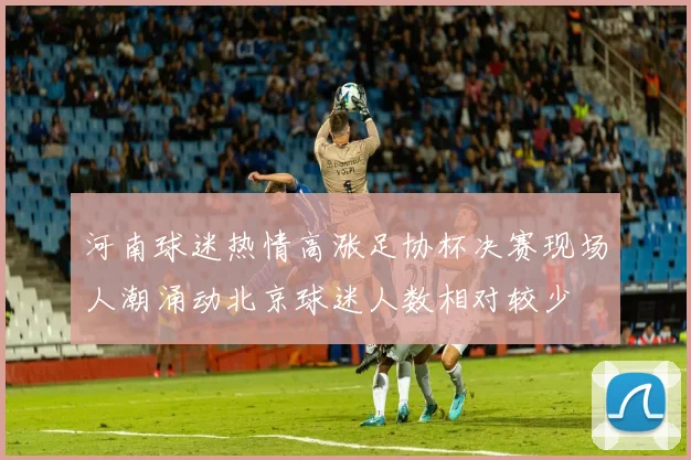 河南球迷热情高涨足协杯决赛现场人潮涌动北京球迷人数相对较少