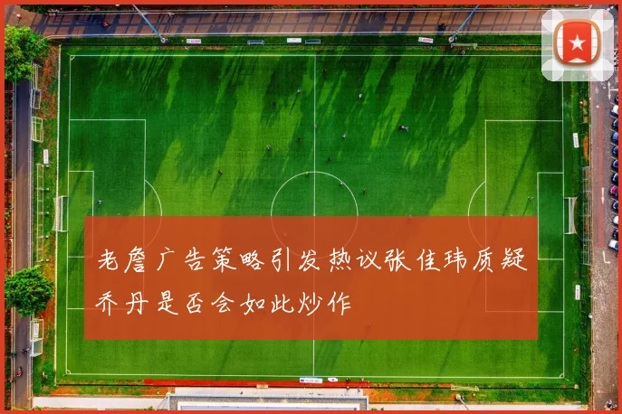 老詹广告策略引发热议张佳玮质疑乔丹是否会如此炒作