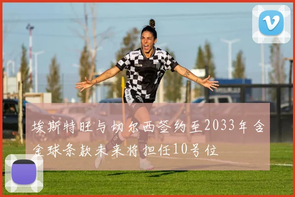 埃斯特旺与切尔西签约至2033年含金球条款未来将担任10号位