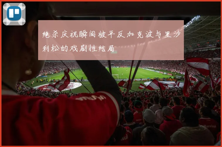 绝杀庆祝瞬间被平反加克波与里沙利松的戏剧性结局