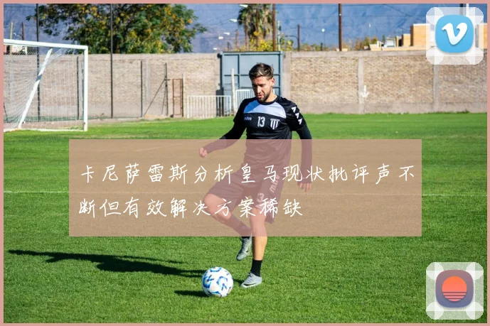卡尼萨雷斯分析皇马现状批评声不断但有效解决方案稀缺