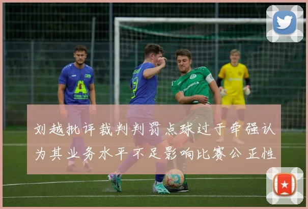 刘越批评裁判判罚点球过于牵强认为其业务水平不足影响比赛公正性