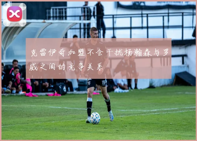 克雷伊奇加盟不会干扰杨瀚森与罗威之间的竞争关系