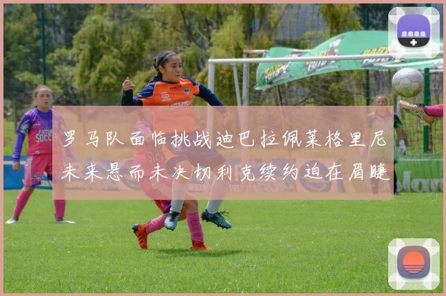 罗马队面临挑战迪巴拉佩莱格里尼未来悬而未决切利克续约迫在眉睫
