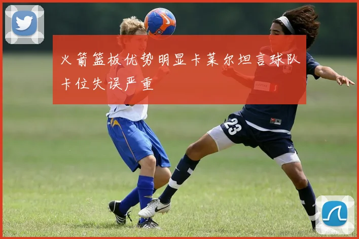 火箭篮板优势明显卡莱尔坦言球队卡位失误严重
