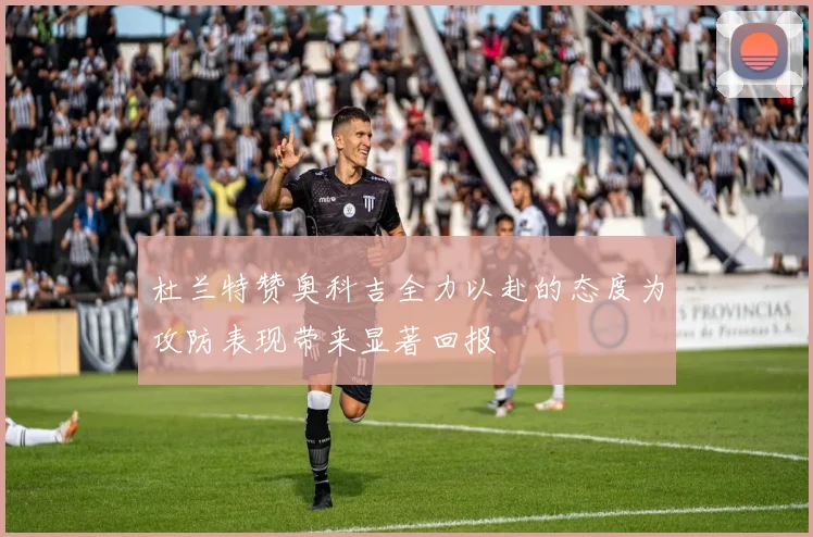 杜兰特赞奥科吉全力以赴的态度为攻防表现带来显著回报