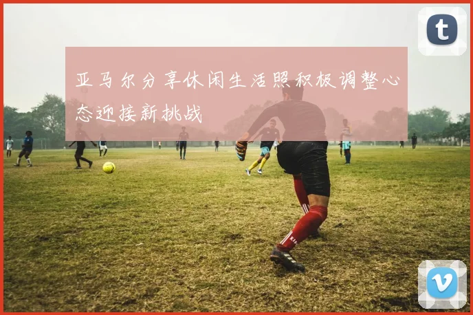 亚马尔分享休闲生活照积极调整心态迎接新挑战