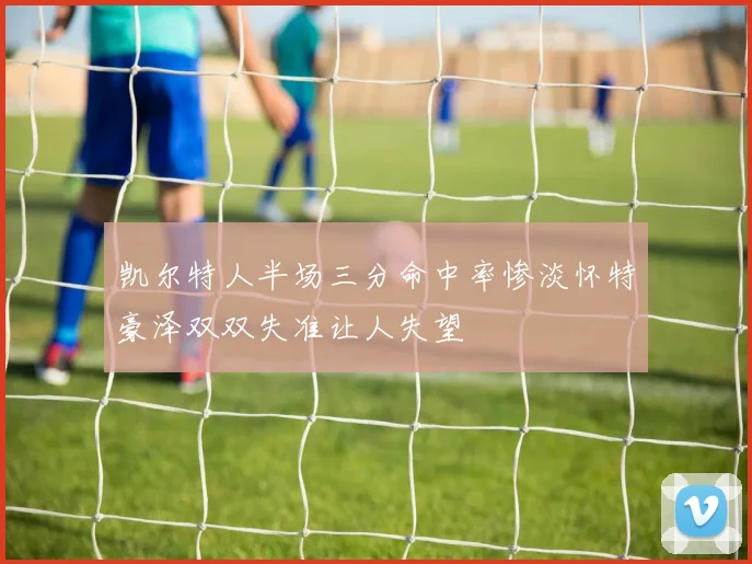 凯尔特人半场三分命中率惨淡怀特豪泽双双失准让人失望