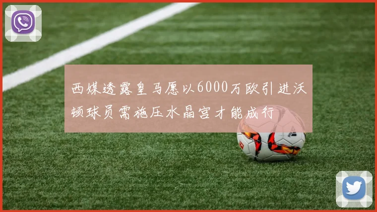 西媒透露皇马愿以6000万欧引进沃顿球员需施压水晶宫才能成行