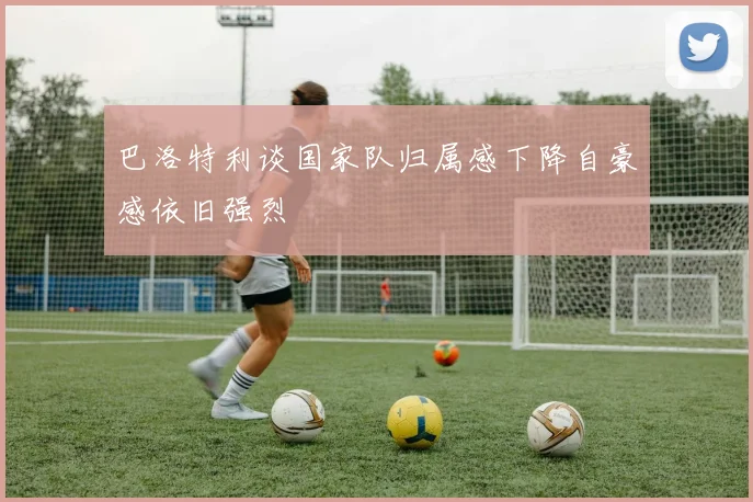 巴洛特利谈国家队归属感下降自豪感依旧强烈