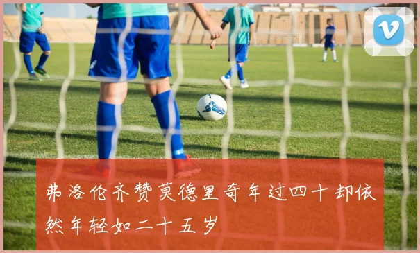 弗洛伦齐赞莫德里奇年过四十却依然年轻如二十五岁