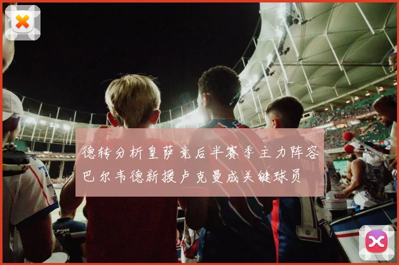 德转分析皇萨竞后半赛季主力阵容巴尔韦德新援卢克曼成关键球员