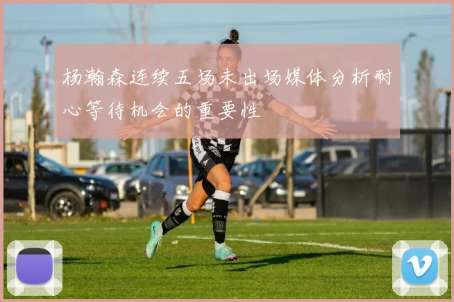 杨瀚森连续五场未出场媒体分析耐心等待机会的重要性