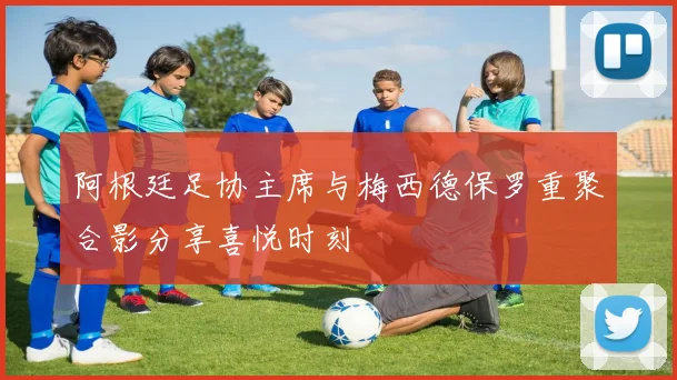 阿根廷足协主席与梅西德保罗重聚合影分享喜悦时刻