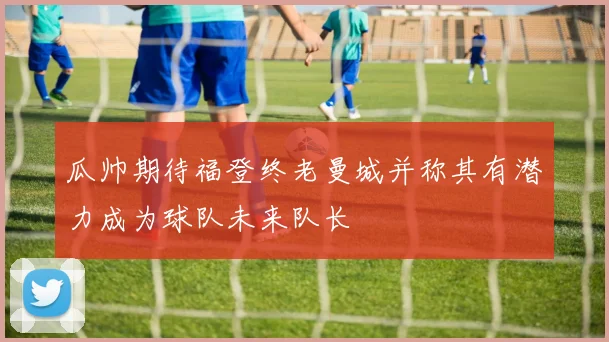 瓜帅期待福登终老曼城并称其有潜力成为球队未来队长
