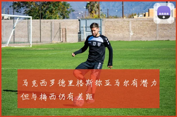 马克西罗德里格斯称亚马尔有潜力但与梅西仍有差距
