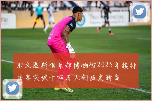 尤文图斯俱乐部博物馆2025年接待访客突破十四万人创历史新高